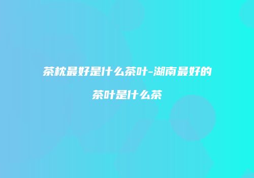 茶枕最好是什么茶叶-湖南最好的茶叶是什么茶