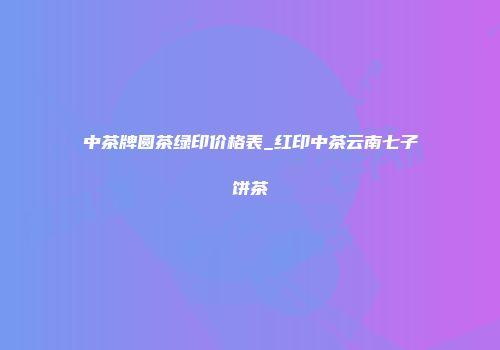 中茶牌圆茶绿印价格表_红印中茶云南七子饼茶