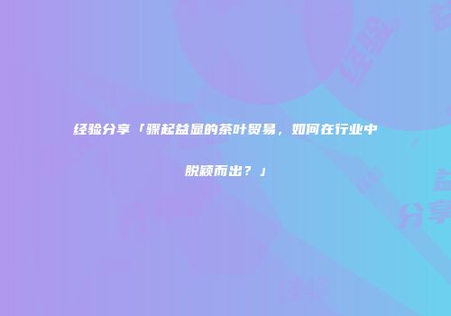 经验分享「骤起益显的茶叶贸易，如何在行业中脱颖而出？」