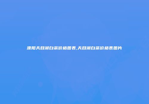 溧阳天目湖白茶价格图表,天目湖白茶价格表图片