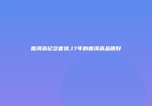 普洱茶纪念套装,17年的普洱茶品质好