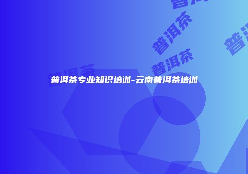 普洱茶专业知识培训-云南普洱茶培训