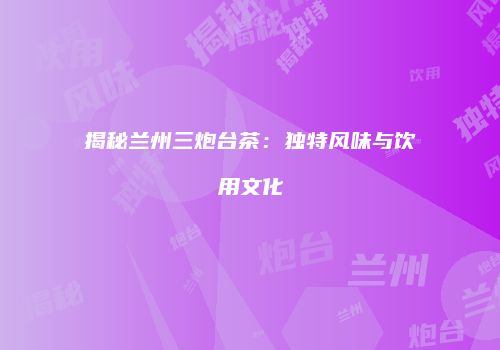 揭秘兰州三炮台茶：独特风味与饮用文化