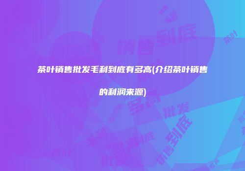 茶叶销售批发毛利到底有多高(介绍茶叶销售的利润来源)