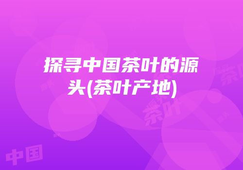 探寻中国茶叶的源头(茶叶产地)