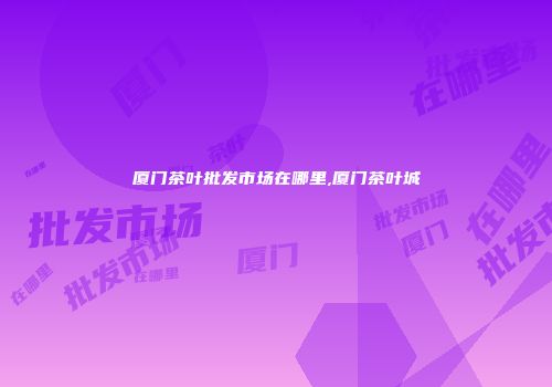 厦门茶叶批发市场在哪里,厦门茶叶城