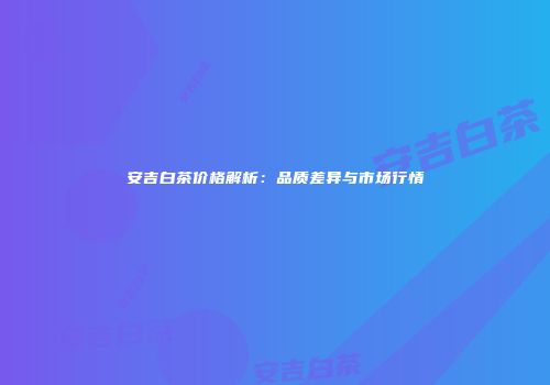 安吉白茶价格解析：品质差异与市场行情