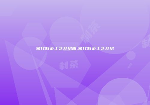 宋代制茶工艺介绍图,宋代制茶工艺介绍