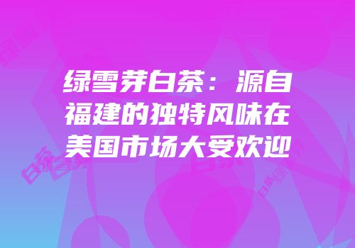 绿雪芽白茶：源自福建的独特风味在美国市场大受欢迎