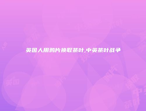 英国人用鸦片换取茶叶,中英茶叶战争