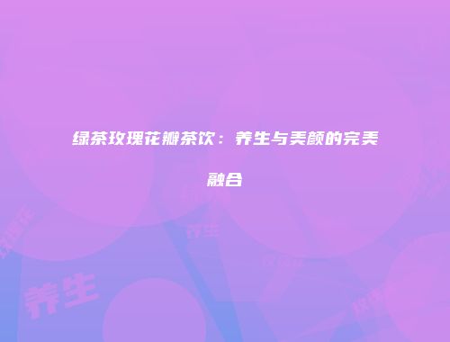绿茶玫瑰花瓣茶饮：养生与美颜的完美融合