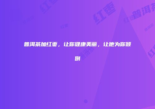 普洱茶加红枣，让你健康美丽，让他为你倾倒