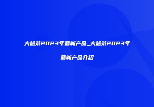 大益茶2023年最新产品_大益茶2023年最新产品介绍