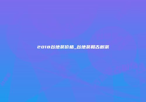 2018台地茶价格_台地茶和古树茶