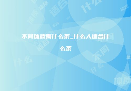 不同体质喝什么茶_什么人适合什么茶