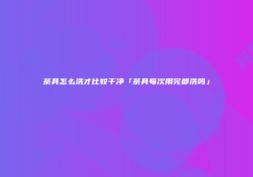 茶具怎么洗才比较干净「茶具每次用完都洗吗」