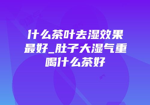 什么茶叶去湿效果最好_肚子大湿气重喝什么茶好