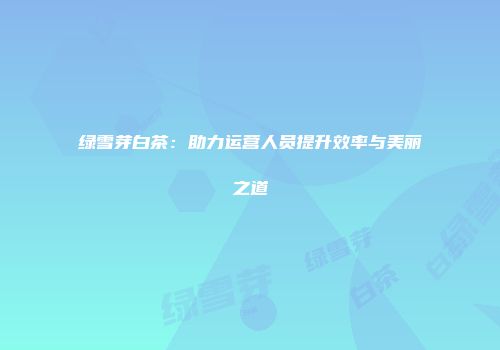 绿雪芽白茶：助力运营人员提升效率与美丽之道