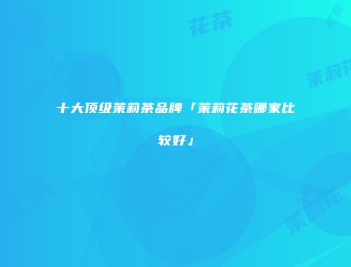 十大顶级茉莉茶品牌「茉莉花茶哪家比较好」