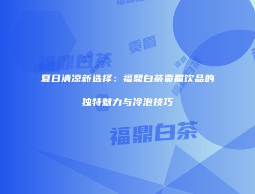 夏日清凉新选择：福鼎白茶贡眉饮品的独特魅力与冷泡技巧