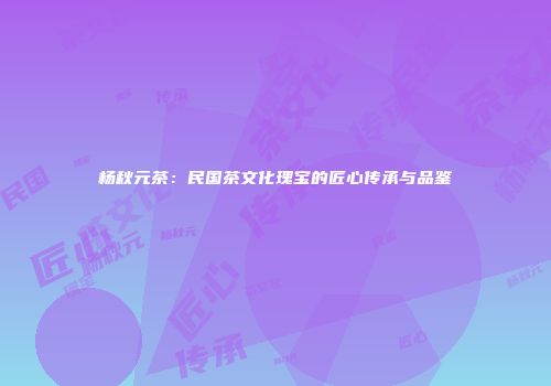 杨秋元茶：民国茶文化瑰宝的匠心传承与品鉴