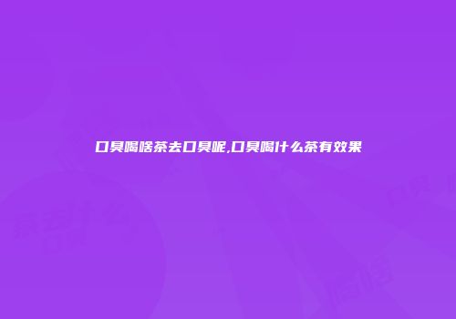 口臭喝啥茶去口臭呢,口臭喝什么茶有效果