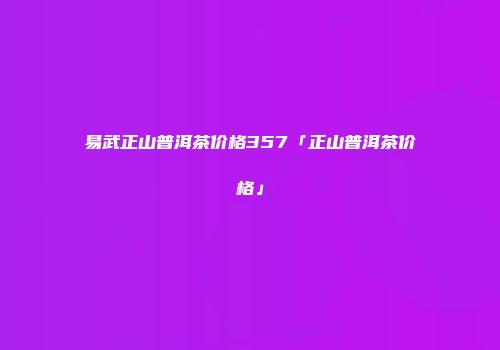 易武正山普洱茶价格357「正山普洱茶价格」