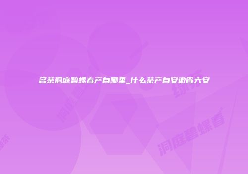 名茶洞庭碧螺春产自哪里_什么茶产自安徽省六安