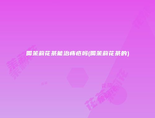 喝茉莉花茶能治痔疮吗(喝茉莉花茶的)