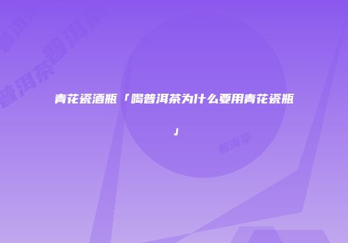 青花瓷酒瓶「喝普洱茶为什么要用青花瓷瓶」