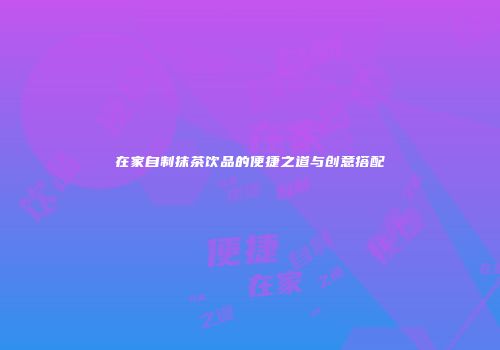 在家自制抹茶饮品的便捷之道与创意搭配