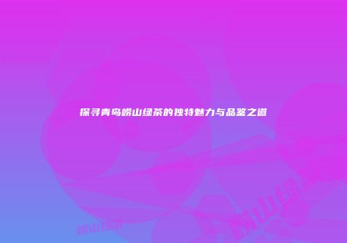 探寻青岛崂山绿茶的独特魅力与品鉴之道