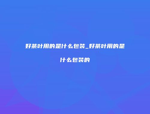 好茶叶用的是什么包装_好茶叶用的是什么包装的