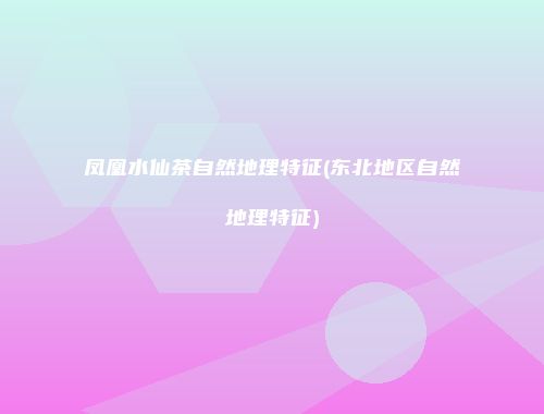 凤凰水仙茶自然地理特征(东北地区自然地理特征)
