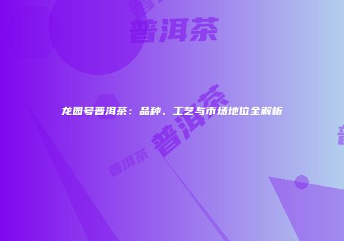 龙园号普洱茶：品种、工艺与市场地位全解析