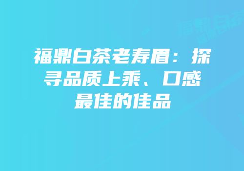 福鼎白茶老寿眉：探寻品质上乘、口感最佳的佳品