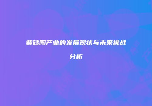 紫砂陶产业的发展现状与未来挑战分析