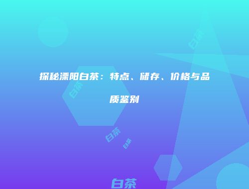 探秘溧阳白茶：特点、储存、价格与品质鉴别