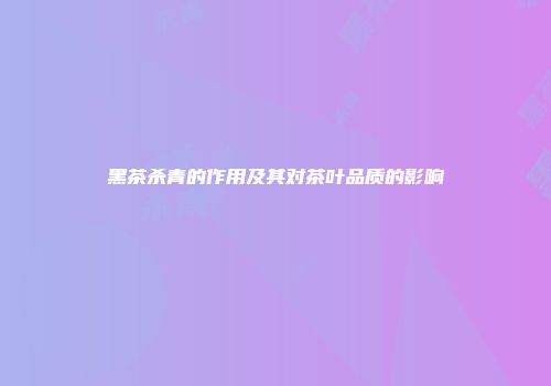 黑茶杀青的作用及其对茶叶品质的影响