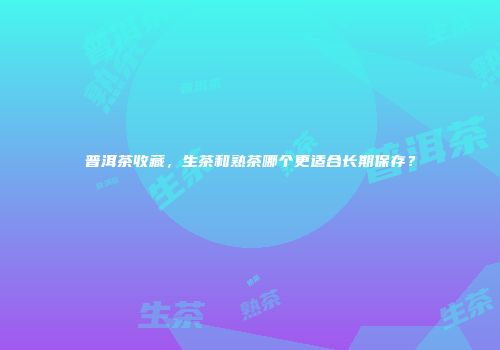 普洱茶收藏，生茶和熟茶哪个更适合长期保存？