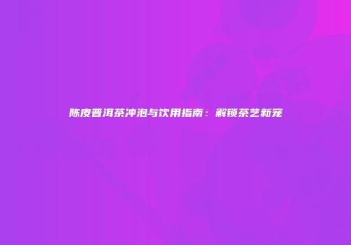 陈皮普洱茶冲泡与饮用指南：解锁茶艺新宠