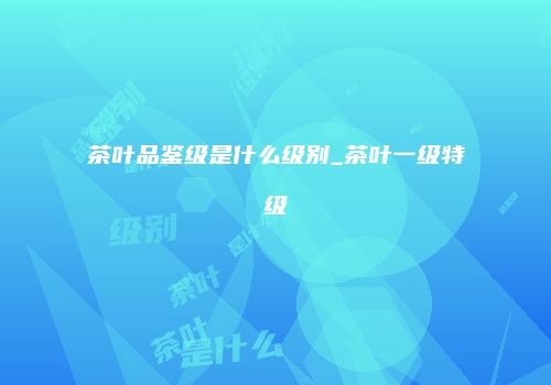 茶叶品鉴级是什么级别_茶叶一级特级