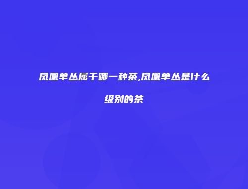 凤凰单丛属于哪一种茶,凤凰单丛是什么级别的茶