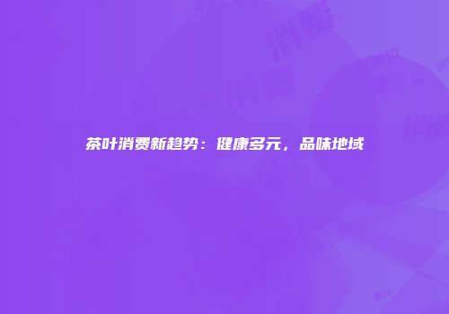 茶叶消费新趋势：健康多元，品味地域
