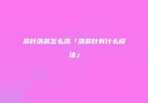 茶叶洗茶怎么洗「洗茶叶有什么说法」