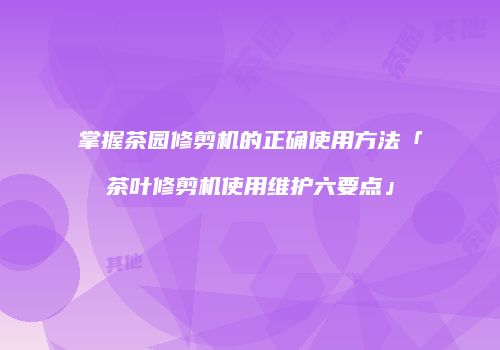 掌握茶园修剪机的正确使用方法「茶叶修剪机使用维护六要点」