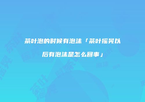 茶叶泡的时候有泡沫「茶叶摇晃以后有泡沫是怎么回事」