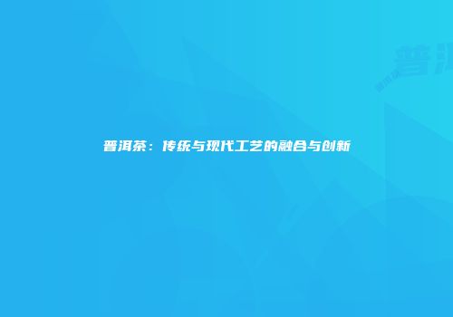 普洱茶：传统与现代工艺的融合与创新