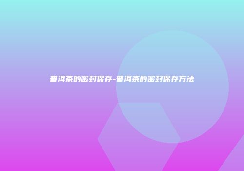 普洱茶的密封保存-普洱茶的密封保存方法
