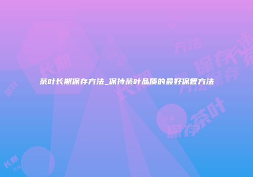 茶叶长期保存方法_保持茶叶品质的最好保管方法